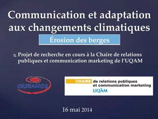 Communication et adaptation 
aux changements climatiques 
Ñ Projet de recherche en cours à la Chaire de relations 
publiques et communication marketing de l’UQAM 
16 mai 2014 
! 
Érosion des berges 
 