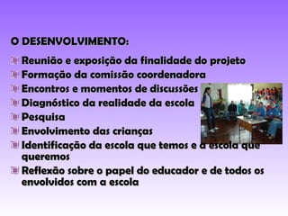 O DESENVOLVIMENTO: Reunião e exposição da finalidade do projeto Formação da comissão coordenadora Encontros e momentos de discussões Diagnóstico da realidade da escola Pesquisa Envolvimento das crianças Identificação da escola que temos e a escola que queremos Reflexão sobre o papel do educador e de todos os envolvidos com a escola 