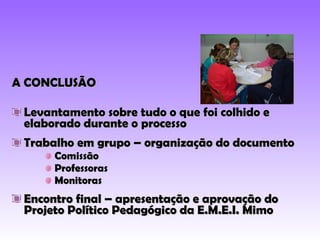 A CONCLUSÃO Levantamento sobre tudo o que foi colhido e elaborado durante o processo Trabalho em grupo – organização do documento Comissão Professoras Monitoras Encontro final – apresentação e aprovação do Projeto Político Pedagógico da E.M.E.I. Mimo 