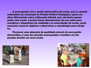 A preocupação com a gestão democrática da escola, que é a grande motivadora da construção do Projeto Político Pedagógico, gerou um olhar diferenciado sobre a Educação Infantil, pois não basta apenas existir uma escola, é preciso haver planejamento de suas ações para considerar o diagnóstico da realidade e as necessidades da escola, sendo necessário construir objetivos e determinar a metodologia para atingi-los. Promover uma educação de qualidade através de uma gestão democrática, é uma das grandes preocupações e também um dos grandes desafios da nossa escola. 