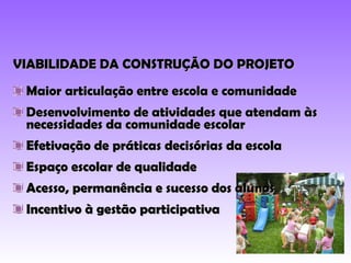 VIABILIDADE DA CONSTRUÇÃO DO PROJETO Maior articulação entre escola e comunidade Desenvolvimento de atividades que atendam às necessidades da comunidade escolar Efetivação de práticas decisórias da escola Espaço escolar de qualidade Acesso, permanência e sucesso dos alunos Incentivo à gestão participativa 