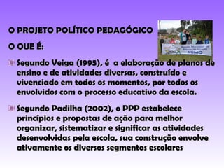 O PROJETO POLÍTICO PEDAGÓGICO O QUE É: Segundo Veiga (1995), é  a elaboração de planos de ensino e de atividades diversas, construído e vivenciado em todos os momentos, por todos os envolvidos com o processo educativo da escola. Segundo Padilha (2002), o PPP estabelece princípios e propostas de ação para melhor organizar, sistematizar e significar as atividades desenvolvidas pela escola, sua construção envolve ativamente os diversos segmentos escolares  