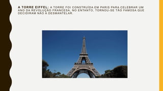 A TORRE EIFFEL: A TORRE FOI CONSTRUÍDA EM PARIS PARA CELEBRAR UM
ANO DA REVOLUÇÃO FRANCESA, NO ENTANTO, TORNOU -SE TÃO FAMOSA QUE
DECIDIRAM NÃO A DESMANTELAR.
 