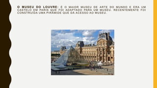 O MUSEU DO LOUVRE: É O MAIOR MUSEU DE ARTE DO MUNDO E ERA UM
CASTELO EM PARIS QUE FOI ADAPTADO PARA UM MUSEU. RECENTEMENTE FOI
CONSTRUÍDA UMA PIRÂMIDE QUE DÁ ACESSO AO MUSEU.
 