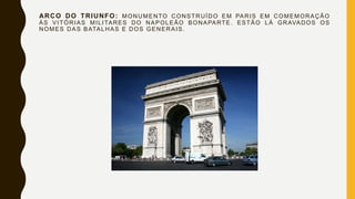 ARCO DO TRIUNFO: MONUMENTO CONSTRUÍDO EM PARIS EM COMEMORAÇÃO
ÀS VITÓRIAS MILITARES DO NAPOLEÃO BONAPARTE. ESTÃO LÁ GRAVADOS OS
NOMES DAS BATALHAS E DOS GENERAIS.
 