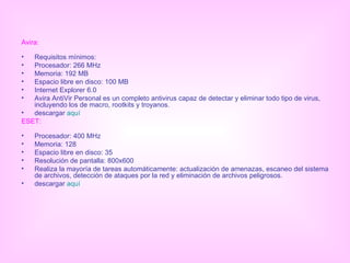 Avira: Requisitos mínimos: Procesador: 266 MHz Memoria: 192 MB Espacio libre en disco: 100 MB Internet Explorer 6.0 Avira AntiVir Personal es un completo antivirus capaz de detectar y eliminar todo tipo de virus, incluyendo los de macro, rootkits y troyanos. descargar  aquí ESET: Procesador: 400 MHz Memoria: 128  Espacio libre en disco: 35  Resolución de pantalla: 800x600 Realiza la mayoría de tareas automáticamente: actualización de amenazas, escaneo del sistema de archivos, detección de ataques por la red y eliminación de archivos peligrosos. descargar  aquí 