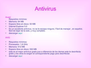 Antivirus Avast: Requisitos mínimos: Memoria: 64 MB Espacio libre en disco: 50 MB Internet Explorer 5.0 Es un excelente antivirus, no se le escapa ninguno. Fácil de manejar , en español, fácil de bajar de la web, y muy completo. descargar  aquí AVG: Requisitos mínimos: Procesador: 1,8 GHz Memoria: 512 MB Espacio libre en disco: 550 MB este es el mejor antivirus gratis pue a diferencia de los demas este te desinfecta gratis y los otros te exigen el correspondiente pago para desinfectar. descargar  aquí 