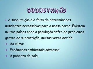    A subnutrição é a falta de determinados
nutrientes necessários para o nosso corpo. Existem
muitos países onde a população sofre de problemas
graves de subnutrição, muitas vezes devido:
    Ao clima;
    Fenómenos ambientais adversos;
    À pobreza do país;
 