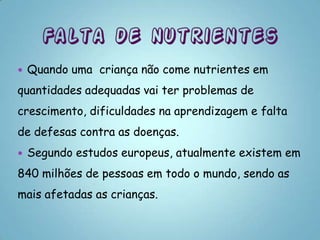    Quando uma criança não come nutrientes em
quantidades adequadas vai ter problemas de
crescimento, dificuldades na aprendizagem e falta
de defesas contra as doenças.
   Segundo estudos europeus, atualmente existem em
840 milhões de pessoas em todo o mundo, sendo as
mais afetadas as crianças.
 