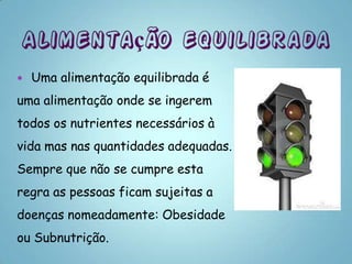    Uma alimentação equilibrada é
uma alimentação onde se ingerem
todos os nutrientes necessários à
vida mas nas quantidades adequadas.
Sempre que não se cumpre esta
regra as pessoas ficam sujeitas a
doenças nomeadamente: Obesidade
ou Subnutrição.
 