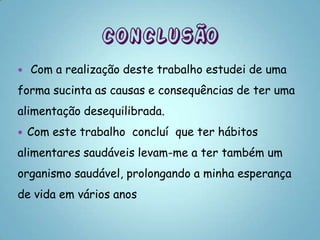    Com a realização deste trabalho estudei de uma
forma sucinta as causas e consequências de ter uma
alimentação desequilibrada.
   Com este trabalho concluí que ter hábitos
alimentares saudáveis levam-me a ter também um
organismo saudável, prolongando a minha esperança
de vida em vários anos
 