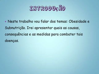    Neste trabalho vou falar dos temas: Obesidade e
Subnutrição. Irei apresentar quais as causas,
consequências e as medidas para combater tais
doenças.
 