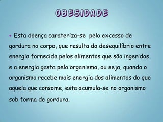   Esta doença carateriza-se pelo excesso de
gordura no corpo, que resulta do desequilíbrio entre
energia fornecida pelos alimentos que são ingeridos
e a energia gasta pelo organismo, ou seja, quando o
organismo recebe mais energia dos alimentos do que
aquela que consome, esta acumula-se no organismo
sob forma de gordura.
 