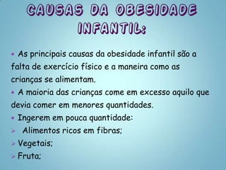    As principais causas da obesidade infantil são a
falta de exercício físico e a maneira como as
crianças se alimentam.
   A maioria das crianças come em excesso aquilo que
devia comer em menores quantidades.
   Ingerem em pouca quantidade:
    Alimentos ricos em fibras;
 Vegetais;
 Fruta;
 