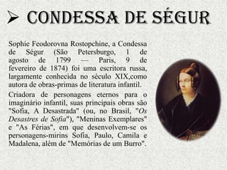  Condessa de Ségur
Sophie Feodorovna Rostopchine, a Condessa
de Ségur (São Petersburgo, 1 de
agosto de 1799 — Paris, 9 de
fevereiro de 1874) foi uma escritora russa,
largamente conhecida no século XIX,como
autora de obras-primas de literatura infantil.
Criadora de personagens eternos para o
imaginário infantil, suas principais obras são
"Sofia, A Desastrada" (ou, no Brasil, "Os
Desastres de Sofia"), "Meninas Exemplares"
e "As Férias", em que desenvolvem-se os
personagens-mirins Sofia, Paulo, Camila e
Madalena, além de "Memórias de um Burro".
 