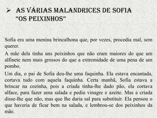  As várias malandrices de Sofia
  “Os Peixinhos”

Sofia era uma menina brincalhona que, por vezes, procedia mal, sem
querer.
A mãe dela tinha uns peixinhos que não eram maiores do que um
alfinete nem mais grossos do que a extremidade de uma pena de um
pombo.
Um dia, o pai de Sofia deu-lhe uma faquinha. Ela estava encantada,
cortava tudo com aquela faquinha. Certa manhã, Sofia estava a
brincar na cozinha, pois a criada tinha-lhe dado pão, ela cortava
alface, para fazer uma salada e pediu vinagre e azeite. Mas a criada
disse-lhe que não, mas que lhe daria sal para substituir. Ela pensou o
que haveria de ficar bem na salada, e lembrou-se dos peixinhos da
mãe.
 