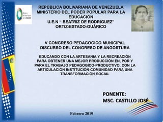 Febrero 2019
REPÚBLICA BOLIVARIANA DE VENEZUELA
MINISTERIO DEL PODER POPULAR PARA LA
EDUCACIÓN
U.E.N “ BEATRIZ DE RODRIGUEZ”
ORTIZ-ESTADO-GUÁRICO
PONENTE:
MSC. CASTILLO JOSÉ
V CONGRESO PEDAGOGICO MUNICIPAL
DISCURSO DEL CONGRESO DE ANGOSTURA
EDUCANDO CON LA ARTESANIA Y LA RECREACIÓN
PARA OBTENER UNA MEJOR PRODUCCIÓN EN, POR Y
PARA EL TRABAJO PEDAGOGICO-PRODUCTIVO, CON LA
ARTICULACIÓN INSTITUCIÓN-COMUNIDAD PARA UNA
TRANSFORMACIÓN SOCIAL
 