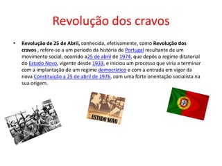 Revolução dos cravos
• Revolução de 25 de Abril, conhecida, efetivamente, como Revolução dos
cravos , refere-se a um período da história de Portugal resultante de um
movimento social, ocorrido a25 de abril de 1974, que depôs o regime ditatorial
do Estado Novo, vigente desde 1933, e iniciou um processo que viria a terminar
com a implantação de um regime democrático e com a entrada em vigor da
nova Constituição a 25 de abril de 1976, com uma forte orientação socialista na
sua origem.
 