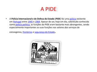 A PIDE
• A Polícia Internacional e de Defesa do Estado (PIDE) foi uma polícia existente
em Portugal entre 1945 e 1969. Apesar de ser, hoje em dia, sobretudo conhecida
como polícia política, as funções da PIDE eram bastante mais abrangentes, sendo
especialmente importantes as suas funções nos setores dos serviços de
estrangeiros, fronteiras e segurança do Estado.
 