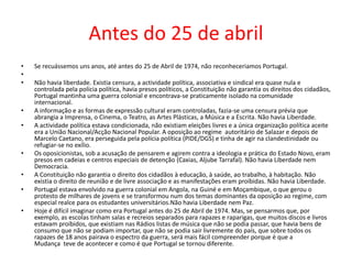 Antes do 25 de abril
• Se recuássemos uns anos, até antes do 25 de Abril de 1974, não reconheceriamos Portugal.
•
• Não havia liberdade. Existia censura, a actividade política, associativa e sindical era quase nula e
controlada pela polícia política, havia presos políticos, a Constituição não garantia os direitos dos cidadãos,
Portugal mantinha uma guerra colonial e encontrava-se praticamente isolado na comunidade
internacional.
• A informação e as formas de expressão cultural eram controladas, fazia-se uma censura prévia que
abrangia a Imprensa, o Cinema, o Teatro, as Artes Plásticas, a Música e a Escrita. Não havia Liberdade.
• A actividade política estava condicionada, não existiam eleições livres e a única organização política aceite
era a União Nacional/Acção Nacional Popular. A oposição ao regime autoritário de Salazar e depois de
Marcelo Caetano, era perseguida pela polícia política (PIDE/DGS) e tinha de agir na clandestinidade ou
refugiar-se no exílio.
• Os oposicionistas, sob a acusação de pensarem e agirem contra a ideologia e prática do Estado Novo, eram
presos em cadeias e centros especiais de detenção (Caxias, Aljube Tarrafal). Não havia Liberdade nem
Democracia.
• A Constituição não garantia o direito dos cidadãos à educação, à saúde, ao trabalho, à habitação. Não
existia o direito de reunião e de livre associação e as manifestações eram proíbidas. Não havia Liberdade.
• Portugal estava envolvido na guerra colonial em Angola, na Guiné e em Moçambique, o que gerou o
protesto de milhares de jovens e se transformou num dos temas dominantes da oposição ao regime, com
especial realce para os estudantes universitários.Não havia Liberdade nem Paz.
• Hoje é difícil imaginar como era Portugal antes do 25 de Abril de 1974. Mas, se pensarmos que, por
exemplo, as escolas tinham salas e recreios separados para rapazes e raparigas, que muitos discos e livros
estavam proíbidos, que existiam nas Rádios listas de música que não se podia passar, que havia bens de
consumo que não se podiam importar, que não se podia sair livremente do país, que sobre todos os
rapazes de 18 anos pairava o espectro da guerra, será mais fácil compreender porque é que a
Mudança teve de acontecer e como é que Portugal se tornou diferente.
 