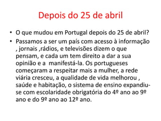 Depois do 25 de abril
• O que mudou em Portugal depois do 25 de abril?
• Passamos a ser um país com acesso à informação
, jornais ,rádios, e televisões dizem o que
pensam, e cada um tem direito a dar a sua
opinião e a manifestá-la. Os portugueses
começaram a respeitar mais a mulher, a rede
viária cresceu, a qualidade de vida melhorou ,
saúde e habitação, o sistema de ensino expandiu-
se com escolaridade obrigatória do 4º ano ao 9º
ano e do 9º ano ao 12º ano.
 