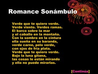 Romance Sonámbulo
Verde que te quiero verde.
Verde viento. Verdes ramas.
El barco sobre la mar
y el caballo en la montaña.
Con la sombra en la cintura
ella sueña en su baranda,
verde carne, pelo verde,
con ojos de fría plata.
Verde que te quiero verde.
Bajo la luna gitana,
las cosas le están mirando
y ella no puede mirarlas.

                              [Continúa]
 