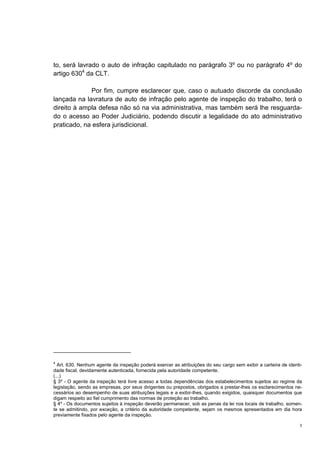 3
to, será lavrado o auto de infração capitulado no parágrafo 3º ou no parágrafo 4º do
artigo 6304
da CLT.
Por fim, cumpre esclarecer que, caso o autuado discorde da conclusão
lançada na lavratura de auto de infração pelo agente de inspeção do trabalho, terá o
direito à ampla defesa não só na via administrativa, mas também será lhe resguarda-
do o acesso ao Poder Judiciário, podendo discutir a legalidade do ato administrativo
praticado, na esfera jurisdicional.
4
Art. 630. Nenhum agente da inspeção poderá exercer as atribuições do seu cargo sem exibir a carteira de identi-
dade fiscal, devidamente autenticada, fornecida pela autoridade competente.
(...)
§ 3º - O agente da inspeção terá livre acesso a todas dependências dos estabelecimentos sujeitos ao regime da
legislação, sendo as empresas, por seus dirigentes ou prepostos, obrigados a prestar-lhes os esclarecimentos ne-
cessários ao desempenho de suas atribuições legais e a exibir-lhes, quando exigidos, quaisquer documentos que
digam respeito ao fiel cumprimento das normas de proteção ao trabalho.
§ 4º - Os documentos sujeitos à inspeção deverão permanecer, sob as penas da lei nos locais de trabalho, somen-
te se admitindo, por exceção, a critério da autoridade competente, sejam os mesmos apresentados em dia hora
previamente fixados pelo agente da inspeção.
 