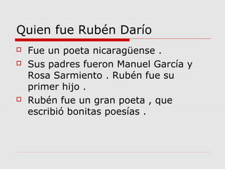 Quien fue Rubén Darío
   Fue un poeta nicaragüense .
   Sus padres fueron Manuel García y
    Rosa Sarmiento . Rubén fue su
    primer hijo .
   Rubén fue un gran poeta , que
    escribió bonitas poesías .
 
