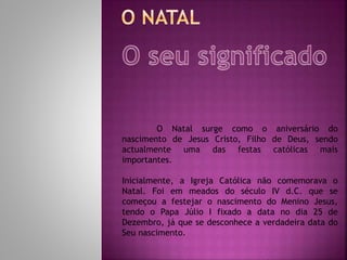 O Natal surge como o aniversário do
nascimento de Jesus Cristo, Filho de Deus, sendo
actualmente uma das festas católicas mais
importantes.
Inicialmente, a Igreja Católica não comemorava o
Natal. Foi em meados do século IV d.C. que se
começou a festejar o nascimento do Menino Jesus,
tendo o Papa Júlio I fixado a data no dia 25 de
Dezembro, já que se desconhece a verdadeira data do
Seu nascimento.
 