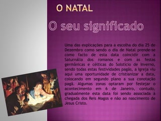 Uma das explicações para a escolha do dia 25 de
Dezembro como sendo o dia de Natal prende-se
como facto de esta data coincidir com a
Saturnália dos romanos e com as festas
germânicas e célticas do Solstício de Inverno,
sendo todas estas festividades pagãs, a Igreja viu
aqui uma oportunidade de cristianizar a data,
colocando em segundo plano a sua conotação
pagã. Algumas zonas optaram por festejar o
acontecimento em 6 de Janeiro, contudo,
gradualmente esta data foi sendo associada à
chegada dos Reis Magos e não ao nascimento de
Jesus Cristo.
 