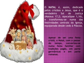 O NATAL é, assim, dedicado
pelos cristãos a Jesus, que é o
verdadeiro Sol de Justiça
(Mateus 17,2; Apocalipse 1,16),
e transformou-se numa das
festividades centrais da Igreja,
equiparada desde cedo à Páscoa.
Apesar de ser uma festa
cristã, o Natal, com o passar
do tempo, converteu-se
numa festa familiar com
tradições pagãs, em parte
germânicas e em parte
romanas.
 