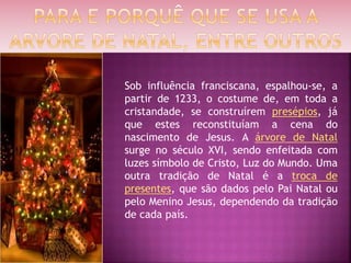 Sob influência franciscana, espalhou-se, a
partir de 1233, o costume de, em toda a
cristandade, se construírem presépios, já
que estes reconstituíam a cena do
nascimento de Jesus. A árvore de Natal
surge no século XVI, sendo enfeitada com
luzes símbolo de Cristo, Luz do Mundo. Uma
outra tradição de Natal é a troca de
presentes, que são dados pelo Pai Natal ou
pelo Menino Jesus, dependendo da tradição
de cada país.
 