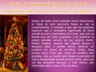 Apesar de todas estas tradições serem importantes
(o Natal já nem pareceria Natal se não as
cumpríssemos), a verdade é que não nos podemos
esquecer que o verdadeiro significado de Natal
prende-se com o nascimento de Cristo, que veio ao
Mundo com um único propósito: o de justificar os
nossos pecados através da sua própria morte.
Nesses tempos, sempre que alguém pecava e
desejava obter o perdão divino, oferecia um
cordeiro em forma de sacrifício. Então, Deus
enviou Jesus Cristo que, como um cordeiro sem
pecados, veio ao mundo para limpar os pecados de
toda a Humanidade através da Sua morte, para que
um dia possamos alcançar a vida eterna, por
intermédio dele, Cristo, Filho de Deus.
 