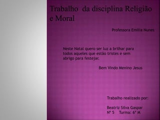 Neste Natal quero ser luz a brilhar para
todos aqueles que estão tristes e sem
abrigo para festejar.
Bem Vindo Menino Jesus
Trabalho realizado por:
Beatriz Silva Gaspar
Nº 5 Turma: 6º M
Trabalho da disciplina Religião
e Moral
Professora Emília Nunes
 