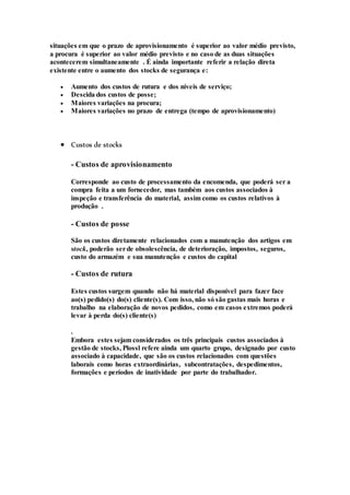 situações em que o prazo de aprovisionamento é superior ao valor médio previsto,
a procura é superior ao valor médio previsto e no caso de as duas situações
acontecerem simultaneamente . É ainda importante referir a relação direta
existente entre o aumento dos stocks de segurança e:
 Aumento dos custos de rutura e dos níveis de serviço;
 Descida dos custos de posse;
 Maiores variações na procura;
 Maiores variações no prazo de entrega (tempo de aprovisionamento)
 Custos de stocks
- Custos de aprovisionamento
Corresponde ao custo de processamento da encomenda, que poderá ser a
compra feita a um fornecedor, mas também aos custos associados à
inspeção e transferência do material, assim como os custos relativos à
produção .
- Custos de posse
São os custos diretamente relacionados com a manutenção dos artigos em
stock, poderão serde obsolescência, de deterioração, impostos, seguros,
custo do armazém e sua manutenção e custos do capital
- Custos de rutura
Estes custos surgem quando não há material disponível para fazer face
ao(s) pedido(s) do(s) cliente(s). Com isso, não só são gastas mais horas e
trabalho na elaboração de novos pedidos, como em casos extremos poderá
levar à perda do(s) cliente(s)
.
Embora estes sejam considerados os três principais custos associados à
gestão de stocks, Plossl refere ainda um quarto grupo, designado por custo
associado à capacidade, que são os custos relacionados com questões
laborais como horas extraordinárias, subcontratações, despedimentos,
formações e períodos de inatividade por parte do trabalhador.
 