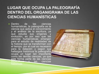 LUGAR QUE OCUPA LA PALEOGRAFÍA
DENTRO DEL ORGANIGRAMA DE LAS
CIENCIAS HUMANÍSTICAS
 Dentro       de     las    ciencias
  humanísticas, la paleografía es la
  ciencia que aplica el conocimiento
  y el análisis de la escritura, ya
  que estudia sus orígenes y
  evolución; es por eso que las
  ciencias humanísticas emergen
  para el estudio de realidades de
  la historia que se transforman con
  el tiempo, por el cual es necesario
  para la datación y según sus
  hallazgos históricos la paleografía
  ocupa un lugar tan importante
  como las demás ciencias, ya que
  este forma parte de las ciencias
  especificas     o    las   ciencias
  históricas.
 
