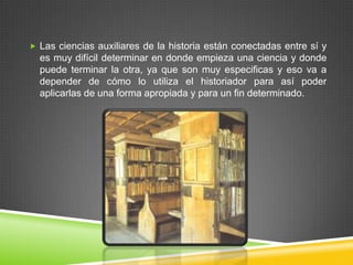  Las ciencias auxiliares de la historia están conectadas entre sí y
  es muy difícil determinar en donde empieza una ciencia y donde
  puede terminar la otra, ya que son muy especificas y eso va a
  depender de cómo lo utiliza el historiador para así poder
  aplicarlas de una forma apropiada y para un fin determinado.
 