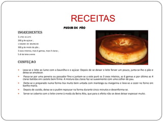 RECEITAS
                                                 PUDIM DE PÃO
Ingredientes
1 LITRO   DE LEITE
200 g de açúcar ;
1 VAGEM DE BAUNILHA
300 g de miolo de pão ;
3 ovos inteiros, mais 6 gemas, mais 4 claras ;
5 dl de leite-creme


CONFEÇAO

    Leva-se o leite ao lume com a baunilha e o açúcar. Depois de se deixar o leite ferver um pouco, junta-se-lhe o pão e
     deixa-se amolecer.
     Passa-se por uma peneira ou passador fino e juntam-se a este puré os 3 ovos inteiros, as 6 gemas e por último as 4
     claras batidas em castelo bem firme. A mistura das claras faz-se suavemente com uma colher de pau.
     Deita-se o preparado numa forma lisa muito bem untada com manteiga ou margarina e leva-se a cozer no forno em
     banho-maria.
     Depois de cozido, deixa-se o pudim repousar na forma durante cinco minutos e desenforma-se.
     Serve-se coberto com o leite-creme à moda da Beira Alta, que para o efeito não se deve deixar espessar muito.
 