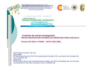 AECI-COFAMES: Colaboración Familia-Escuela – Ref. A/5784/06


          UNIVERSIDAD NACIONAL DE EDUCACIÓN A DISTANCIA.
                      FACULTA DE EDUCACIÓN




             Creación de red de investigación.
            RED DE INVESTIGACIÓN COFAMES (COLABORACIÓN FAMILIA-ESCUELA)

            Proyecto PCI AECI nº 5784/06 – 7451/07 (2007-2008)




Beatriz Álvarez González, PhD. (Dir)
Grupo UNED:
Mª José Mudarra Sánchez, PhD; Mª de Codés Martínez González, PhD; Juan Carlos Pérez González, Mg.
Óscar Jara Albán, Mg.
Grupo UTPL:
Mª Elvira Aguirre Burneo, Mg.; Gonzálo Morales Larréategui, Mg. Silvia Vaca Gallegos, Mg. Ana Cumandá
Samaniego Burneo, Mg. Alicia Costa Aguirre, Mg. Luz Zabaleta, Mg.