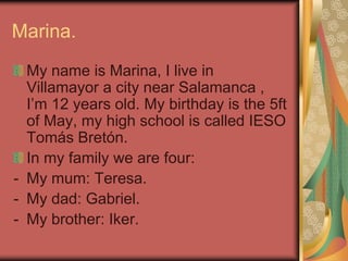 Marina.
My name is Marina, I live in
Villamayor a city near Salamanca ,
I’m 12 years old. My birthday is the 5ft
of May, m...