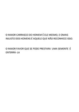 O MAIOR CARRASCO DO HOMEM É ELE MESMO, E OMAIS
INJUSTO DOS HOMENS É AQUELE QUE NÃO RECONHECE ISSO.


O MAIOR FAVOR QUE SE PODE PRESTARA UMA SEMENTE É
ENTERRÁ- LA
 