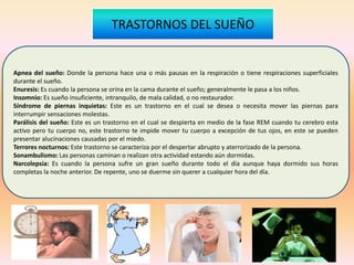 Apnea del sueño: Donde la persona hace una o más pausas en la respiración o tiene respiraciones superficiales
durante el sueño.
Enuresis: Es cuando la persona se orina en la cama durante el sueño; generalmente le pasa a los niños.
Insomnio: Es sueño insuficiente, intranquilo, de mala calidad, o no restaurador.
Síndrome de piernas inquietas: Este es un trastorno en el cual se desea o necesita mover las piernas para
interrumpir sensaciones molestas.
Parálisis del sueño: Este es un trastorno en el cual se despierta en medio de la fase REM cuando tu cerebro esta
activo pero tu cuerpo no, este trastorno te impide mover tu cuerpo a excepción de tus ojos, en este se pueden
presentar alucinaciones causadas por el miedo.
Terrores nocturnos: Este trastorno se caracteriza por el despertar abrupto y aterrorizado de la persona.
Sonambulismo: Las personas caminan o realizan otra actividad estando aún dormidas.
Narcolepsia: Es cuando la persona sufre un gran sueño durante todo el día aunque haya dormido sus horas
completas la noche anterior. De repente, uno se duerme sin querer a cualquier hora del día.
TRASTORNOS DEL SUEÑO
 