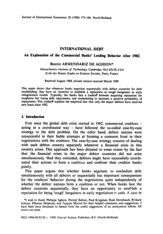 Journal of International Economics 28 (1990) 173486. North-Holland




    n       fanation of t                 each            S’


                       Beatriz ARMENDARIZ DE AGHION*
               Massachusetts   lnstitute of Technology,   Cambridge, MA 02139, USA
                   Ecole des Hautes Etudes en Sciences Sociales, Paris, France

                   Received August 1988, revised version received March 1989

This paper shows that whenever banks negotiate sequentially with debtor countries for debt
rescheduling, they have an incentive to establish a reputation as tough bargainers in early
renegotiation rounds Typically, the banks face a tradeoff between acquiring reputation for
toughness but losing debt repayments, and rescheduling to maintain a positive probability of
repayments. This tradeoff explains the empirical fact that only the major debtors have received
new loans since 1982.



1. Introduction
    Ever since the global debt crisis started in 1982, commercial creditors -
 acting in a coordinated way - have followed the so-called case-by-case
 strategy to the debt problem. On the other hand, debtor nations were
 unsuccessful in their feeble attempts at forming a common front in their
 negotiations with the creditors. The case-by-case strategy consists of dealing
 with each debtor country separately whenever a financial crisis in this
country arises. This approach has been dictated to some extent by the fact
 that the financial crises in the major debtor countries did not arise
 simultaneously. Had they coincided, debtors might have successfully coordi-
 nated their actions to form a coalitioil and confront their creditor banks
jointly.
    This paper argues that whether banks negotiate to reschedule debt
simultaneously with all debtors or sequentially has important consequences
for the creditors’ behavior during the negotiations quite independently of
whether the debtor nations form a coalition or not.        hen banks face the
debtor countries sequentially, they have an oppor
reputation for being ‘tough’ bargaimers in early negoti
   *I wish to thank Philippe Aghion, Patrick Bolton, Paul Krugman, Rudi Dornbusch, R!chard
Eckaus, Elhanan Helpnran, and Jacques Mistral for their helpful comments and suggestions.
have been most fortunate to benelit horn the useful suggestions of an anonymous referee. All
errors are mine.

0022- I996/90/$3.50 1(_‘~
                       1990, Elsevier Science
 