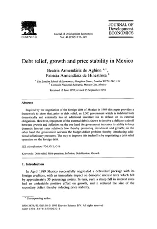 JOURNAL OF
                                                                            Development
                            Journal of Development Economics                ECONOMICS
ELSEVIER                         Vol. 48 (1995) 135-149




Debt relief, growth and price stability in Mexico
                      Beatriz Armendfiriz de Aghion a,*,
                      Patricia Armendfiriz de Hinestrosa b
           a   The London School of Economics, Houghton Street, London WC2A 2AE, UK
                        b Comisi6n Nacional Bancaria, Mexico City, Mexico
                         Received 15 June 1993; revised 15 September 1994



Abstract

   Inspired by the negotiation of the foreign debt of Mexico in 1989 this paper provides a
framework to show that, prior to debt relief, an LDC government which is indebted both
domestically and externally has an additional incentive not to default on its external
obligations. However, repayment of the external debt is shown to involve a delicate tradeoff
between growth and inflation: on the one hand the government increases its ability to keep
domestic interest rates relatively low thereby promoting investment and growth; on the
other hand the government worsens the budget-deficit problem thereby introducing addi-
tional inflationary pressures. The way to improve this tradeoff is by negotiating a debt relief
operation on the foreign debt.

JEL classification: F34; Oll; O16

Keywords: Debt-relief; Risk-premium; Inflation; Stabilization; Growth



1. Introduction

   In April 1989 Mexico successfully negotiated a debt-relief package with its
foreign creditors, with an immediate impact on domestic interest rates which fell
by approximately 35 percentage points. In turn, such a sharp fall in interest rates
had an undeniable positive effect on growth, and it reduced the size of the
secondary deficit thereby inducing price stability.


  * Corresponding author.

0304-3878/95/$09.50 © 1995 Elsevier Science B.V. All rights reserved
SSD1 0304-3878(95)00032-1
 
