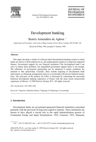 Journal of Development Economics
                                  Vol. 58 Ž1999. 83–100




                           Development banking
                                      ´
                        Beatriz Armendariz de Aghion                     )

      Department of Economics, UniÕersity College London, Gower Street, London, WC1E 6BT, UK
                          Received 30 May 1996; accepted 31 January 1998



Abstract

    This paper develops a model of a Žlaissez-faire. decentralized banking system in which
banks are shown to both underinvest in, and undertransmit expertise in long-term industrial
finance. Government support for one financial institution Ž‘the development bank’. can
serve to reduce these problems, but unqualified government support alone is not enough.
The efficiency of government sponsorship can be enhanced if certain conditions are
attached to that sponsorship. Crucially, these include targeting of development bank
intervention, co-financing arrangements andror co-ownership with private financial institu-
tions. The relevance of the analysis for LDCs is discussed by contrasting the successful
historical development banking experience of France with the more recent unsuccessful
experience of Mexico. q 1999 Elsevier Science B.V. All rights reserved.

JEL classification: 016; D82; G20

Keywords: Expertise; Industrial finance; Targeting; Co-financing; Co-ownership




1. Introduction

   Development banks are government-sponsored financial institutions concerned
primarily with the provision of long-term capital to industry. These institutions are
known to have played a crucial role in the rapid industrialization process of
Continental Europe and Japan ŽGershenkron, 1952; Cameron, 1953; Diamond,


  )
      Tel.: q44-171-504-5223; fax: q44-171-916-2775; e-mail: b.armendariz@ucl.ac.uk

0304-3878r99r$ - see front matter q 1999 Elsevier Science B.V. All rights reserved.
PII: S 0 3 0 4 - 3 8 7 8 Ž 9 8 . 0 0 1 0 4 - 7
 