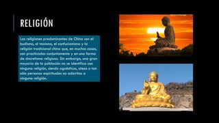 RELIGIÓN
Las religiones predominantes de China son el
budismo, el taoísmo, el confucianismo y la
religión tradicional china que, en muchos casos,
son practicadas conjuntamente y en una forma
de sincretismo religioso. Sin embargo, una gran
mayoría de la población no se identifica con
ninguna religión, siendo agnósticos, ateos o tan
sólo personas espirituales no adscritas a
ninguna religión.
 