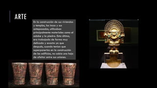 ARTE En la construcción de sus viviendas
y templos, los incas y sus
antepasados, utilizaban
principalmente materiales como el
adobe y la piedra. Esta última,
era trabajada de forma muy
delicada y exacta ya que
después, cuando tenían que
superponerlas en la construcción
de los edificios, no cabía una hoja
de afeitar entre sus uniones.
 
