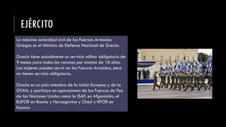 EJÉRCITO
La máxima autoridad civil de las Fuerzas Armadas
Griegas es el Ministro de Defensa Nacional de Grecia.
Grecia tiene actualmente un servicio militar obligatorio de
9 meses para todos los varones por encima de 18 años.
Las mujeres pueden servir en las Fuerzas Armadas, pero
no tienen servicio obligatorio.
Grecia es un país miembro de la Unión Europea y de la
OTAN, y participa en operaciones de las Fuerzas de Paz
de las Naciones Unidas como la ISAF, en Afganistán; el
EUFOR en Bosnia y Herzegovina y Chad y KFOR en
Kosovo.
 