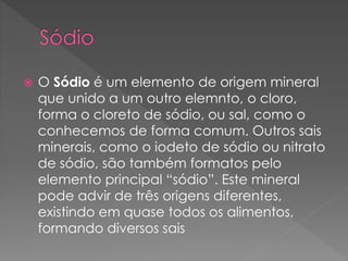  O Sódio é um elemento de origem mineral 
que unido a um outro elemnto, o cloro, 
forma o cloreto de sódio, ou sal, como o 
conhecemos de forma comum. Outros sais 
minerais, como o iodeto de sódio ou nitrato 
de sódio, são também formatos pelo 
elemento principal “sódio”. Este mineral 
pode advir de três origens diferentes, 
existindo em quase todos os alimentos, 
formando diversos sais 
 