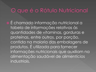  É chamada informação nutricional a 
tabela de informações relativas às 
quantidades de vitaminas, gorduras e 
proteínas, entre outros, por porção, 
contida na maioria das embalagens de 
produtos. É utilizada para fornecer 
informações nutricionais que auxiliam na 
alimentação saudável de alimentícios 
industriais. 
 